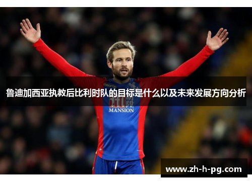鲁迪加西亚执教后比利时队的目标是什么以及未来发展方向分析 鲁迪加西亚执教后比利时队的目标是什么以及未来发展方向分析