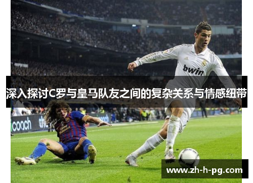 深入探讨C罗与皇马队友之间的复杂关系与情感纽带