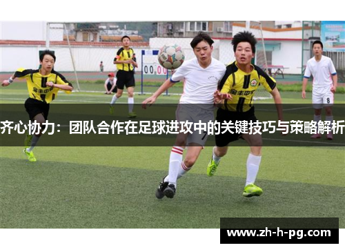 齐心协力:团队合作在足球进攻中的关键技巧与策略解析 齐心协力:团队合作在足球进攻中的关键技巧与策略解析