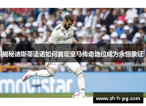 揭秘迪斯蒂法诺如何奠定皇马传奇地位成为永恒象征