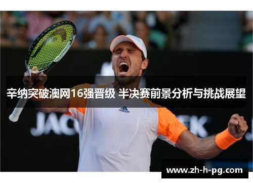 辛纳突破澳网16强晋级 半决赛前景分析与挑战展望 辛纳突破澳网16强晋级 半决赛前景分析与挑战展望