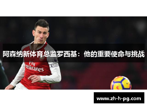 阿森纳新体育总监罗西基:他的重要使命与挑战 阿森纳新体育总监罗西基:他的重要使命与挑战