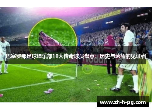 巴塞罗那足球俱乐部10大传奇球员盘点：历史与荣耀的见证者