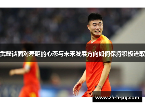 武磊谈面对差距的心态与未来发展方向如何保持积极进取 武磊谈面对差距的心态与未来发展方向如何保持积极进取