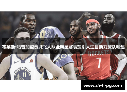 布莱斯·哈普加盟费城飞人队全明星赛表现引人注目助力球队崛起 布莱斯·哈普加盟费城飞人队全明星赛表现引人注目助力球队崛起