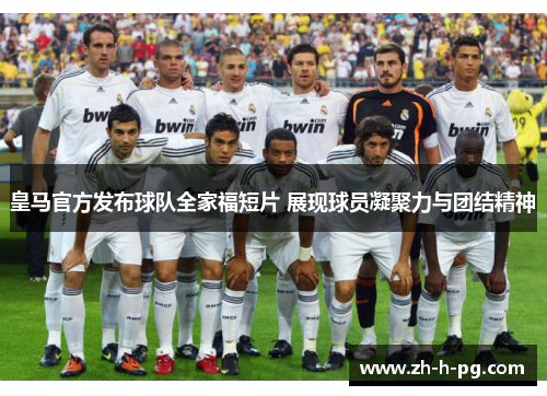 皇马官方发布球队全家福短片 展现球员凝聚力与团结精神