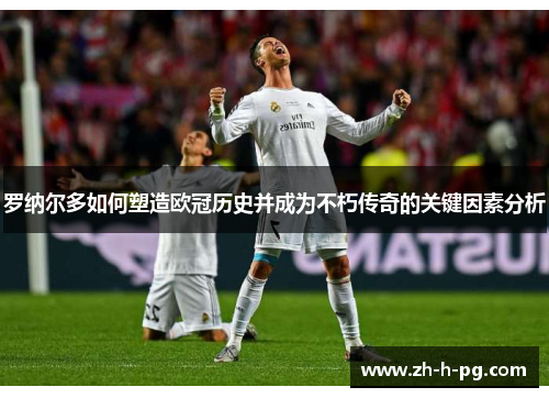 罗纳尔多如何塑造欧冠历史并成为不朽传奇的关键因素分析